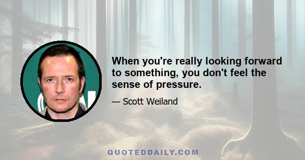 When you're really looking forward to something, you don't feel the sense of pressure.