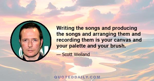 Writing the songs and producing the songs and arranging them and recording them is your canvas and your palette and your brush.