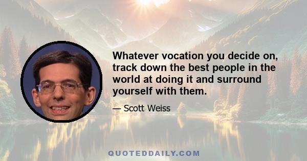 Whatever vocation you decide on, track down the best people in the world at doing it and surround yourself with them. Aim high and be ridiculously persistent. Your happiness is at the intersection of your passions and