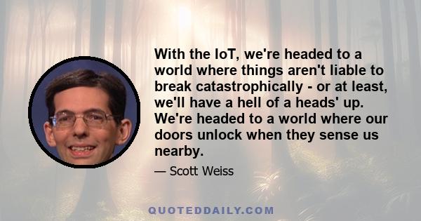 With the IoT, we're headed to a world where things aren't liable to break catastrophically - or at least, we'll have a hell of a heads' up. We're headed to a world where our doors unlock when they sense us nearby.