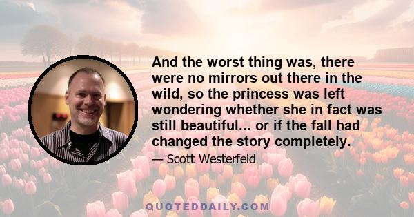 And the worst thing was, there were no mirrors out there in the wild, so the princess was left wondering whether she in fact was still beautiful... or if the fall had changed the story completely.