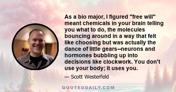 As a bio major, I figured free will meant chemicals in your brain telling you what to do, the molecules bouncing around in a way that felt like choosing but was actually the dance of little gears--neurons and hormones