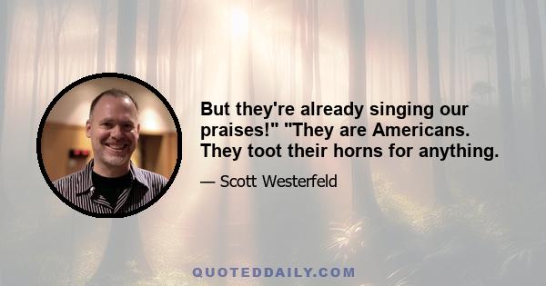 But they're already singing our praises! They are Americans. They toot their horns for anything.