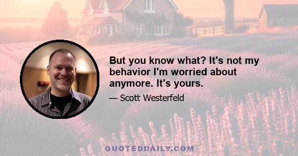 But you know what? It's not my behavior I'm worried about anymore. It's yours.