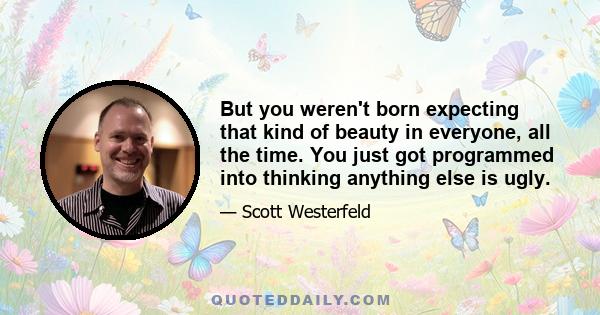 But you weren't born expecting that kind of beauty in everyone, all the time. You just got programmed into thinking anything else is ugly.