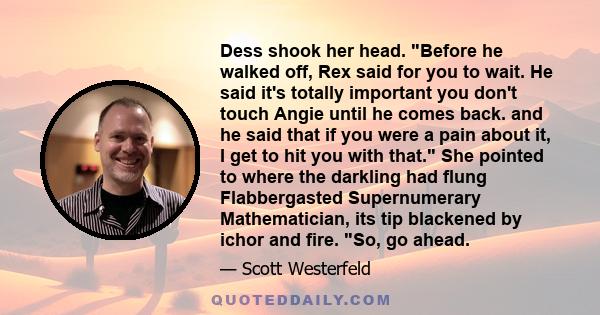 Dess shook her head. Before he walked off, Rex said for you to wait. He said it's totally important you don't touch Angie until he comes back. and he said that if you were a pain about it, I get to hit you with that.