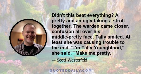 Didn't this beat everything? A pretty and an ugly taking a stroll together. The warden came closer, confusion all over his middle-pretty face. Tally smiled. At least she was causing trouble to the end. I'm Tally