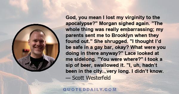 God, you mean I lost my virginity to the apocalypse? Morgan sighed again. The whole thing was really embarrassing; my parents sent me to Brooklyn when they found out. She shrugged. I thought I’d be safe in a gay bar,