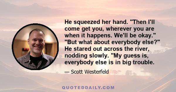 He squeezed her hand. Then I'll come get you, wherever you are when it happens. We'll be okay. But what about everybody else? He stared out across the river, nodding slowly. My guess is, everybody else is in big trouble.