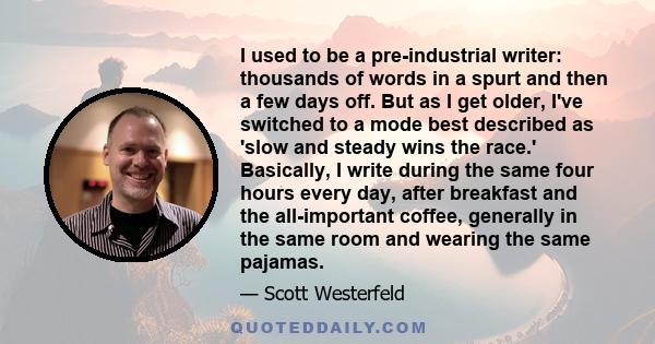 I used to be a pre-industrial writer: thousands of words in a spurt and then a few days off. But as I get older, I've switched to a mode best described as 'slow and steady wins the race.' Basically, I write during the