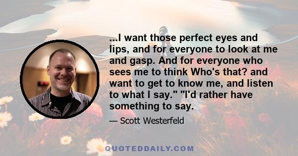 ...I want those perfect eyes and lips, and for everyone to look at me and gasp. And for everyone who sees me to think Who's that? and want to get to know me, and listen to what I say. I'd rather have something to say.