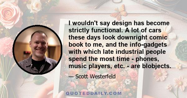 I wouldn't say design has become strictly functional. A lot of cars these days look downright comic book to me, and the info-gadgets with which late industrial people spend the most time - phones, music players, etc. -