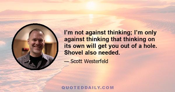 I’m not against thinking; I’m only against thinking that thinking on its own will get you out of a hole. Shovel also needed.