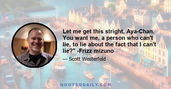 Let me get this stright, Aya-Chan. You want me, a person who can't lie, to lie about the fact that I can't lie? -Frizz mizuno