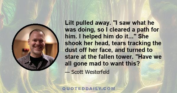 Lilt pulled away. I saw what he was doing, so I cleared a path for him. I helped him do it... She shook her head, tears tracking the dust off her face, and turned to stare at the fallen tower. Have we all gone mad to