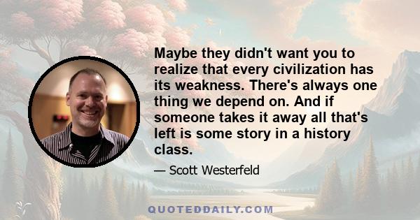 Maybe they didn't want you to realize that every civilization has its weakness. There's always one thing we depend on. And if someone takes it away all that's left is some story in a history class.