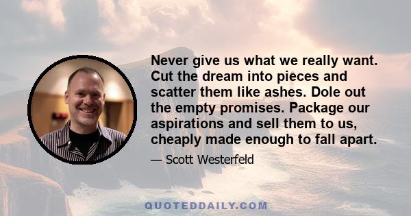 Never give us what we really want. Cut the dream into pieces and scatter them like ashes. Dole out the empty promises. Package our aspirations and sell them to us, cheaply made enough to fall apart.