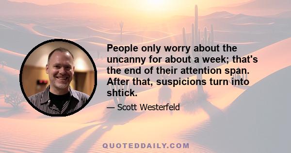 People only worry about the uncanny for about a week; that's the end of their attention span. After that, suspicions turn into shtick.