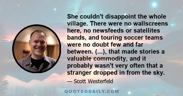 She couldn't disappoint the whole village. There were no wallscreens here, no newsfeeds or satellites bands, and touring soccer teams were no doubt few and far between. (...), that made stories a valuable commodity, and 