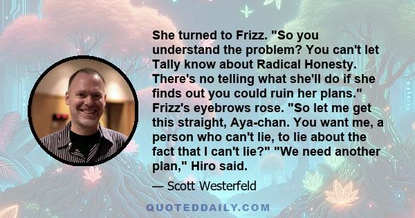 She turned to Frizz. So you understand the problem? You can't let Tally know about Radical Honesty. There's no telling what she'll do if she finds out you could ruin her plans. Frizz's eyebrows rose. So let me get this