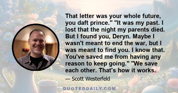 That letter was your whole future, you daft prince. It was my past. I lost that the night my parents died. But I found you, Deryn. Maybe I wasn't meant to end the war, but I was meant to find you. I know that. You've