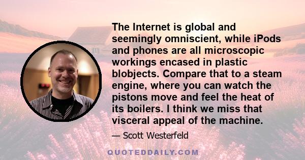 The Internet is global and seemingly omniscient, while iPods and phones are all microscopic workings encased in plastic blobjects. Compare that to a steam engine, where you can watch the pistons move and feel the heat