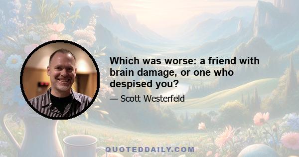 Which was worse: a friend with brain damage, or one who despised you?