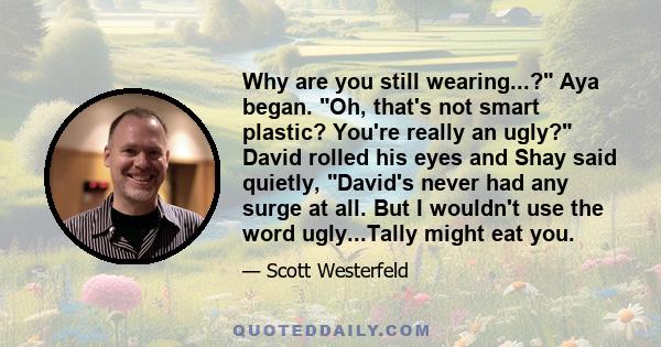 Why are you still wearing...? Aya began. Oh, that's not smart plastic? You're really an ugly? David rolled his eyes and Shay said quietly, David's never had any surge at all. But I wouldn't use the word ugly...Tally