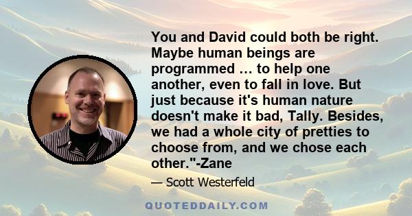 You and David could both be right. Maybe human beings are programmed … to help one another, even to fall in love. But just because it's human nature doesn't make it bad, Tally. Besides, we had a whole city of pretties