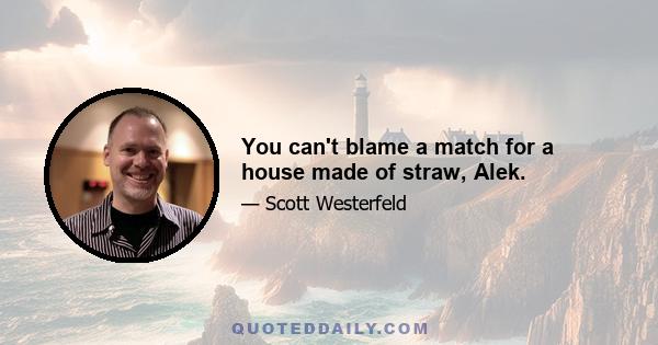 You can't blame a match for a house made of straw, Alek.