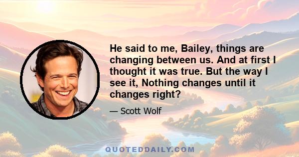 He said to me, Bailey, things are changing between us. And at first I thought it was true. But the way I see it, Nothing changes until it changes right?