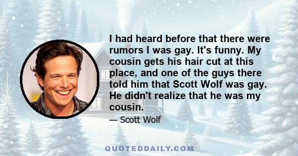 I had heard before that there were rumors I was gay. It's funny. My cousin gets his hair cut at this place, and one of the guys there told him that Scott Wolf was gay. He didn't realize that he was my cousin.