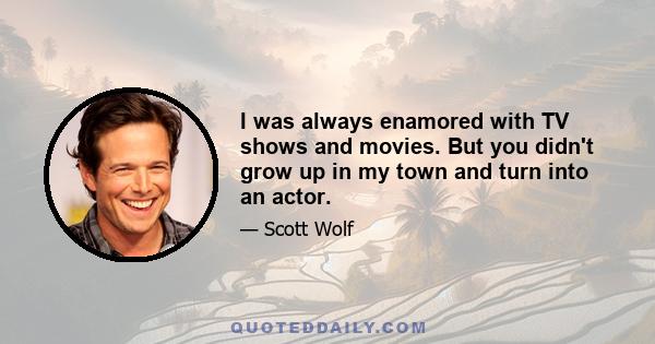 I was always enamored with TV shows and movies. But you didn't grow up in my town and turn into an actor.