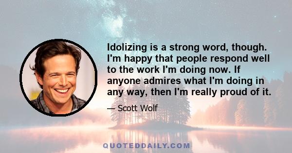 Idolizing is a strong word, though. I'm happy that people respond well to the work I'm doing now. If anyone admires what I'm doing in any way, then I'm really proud of it.