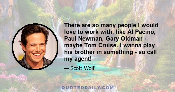 There are so many people I would love to work with, like Al Pacino, Paul Newman, Gary Oldman - maybe Tom Cruise. I wanna play his brother in something - so call my agent!