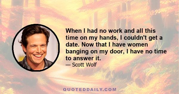 When I had no work and all this time on my hands, I couldn't get a date. Now that I have women banging on my door, I have no time to answer it.