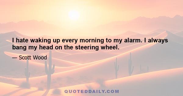 I hate waking up every morning to my alarm. I always bang my head on the steering wheel.