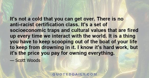 It's not a cold that you can get over. There is no anti-racist certification class. It's a set of socioeconomic traps and cultural values that are fired up every time we interact with the world. It is a thing you have