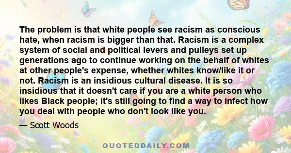 The problem is that white people see racism as conscious hate, when racism is bigger than that. Racism is a complex system of social and political levers and pulleys set up generations ago to continue working on the