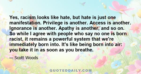 Yes, racism looks like hate, but hate is just one manifestation. Privilege is another. Access is another. Ignorance is another. Apathy is another, and so on. So while I agree with people who say no one is born racist,