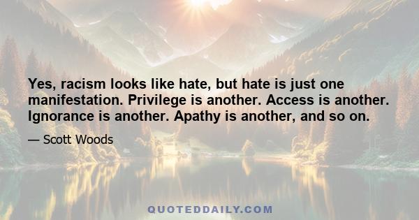 Yes, racism looks like hate, but hate is just one manifestation. Privilege is another. Access is another. Ignorance is another. Apathy is another, and so on.