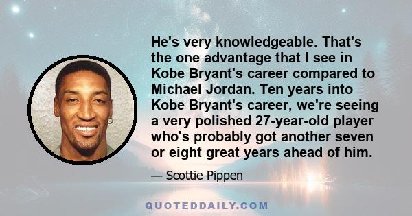 He's very knowledgeable. That's the one advantage that I see in Kobe Bryant's career compared to Michael Jordan. Ten years into Kobe Bryant's career, we're seeing a very polished 27-year-old player who's probably got