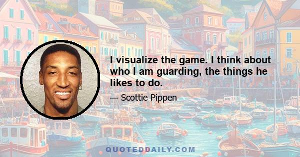 I visualize the game. I think about who I am guarding, the things he likes to do.