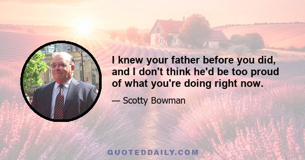 I knew your father before you did, and I don't think he'd be too proud of what you're doing right now.