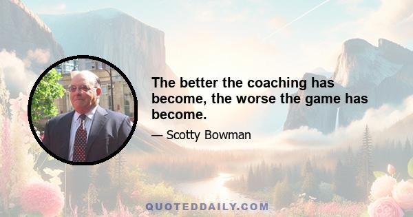 The better the coaching has become, the worse the game has become.