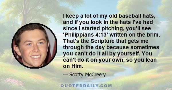 I keep a lot of my old baseball hats, and if you look in the hats I've had since I started pitching, you'll see 'Philippians 4:13′ written on the brim. That's the Scripture that gets me through the day because sometimes 