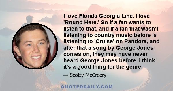 I love Florida Georgia Line. I love 'Round Here.' So if a fan wants to listen to that, and if a fan that wasn't listening to country music before is listening to 'Cruise' on Pandora, and after that a song by George