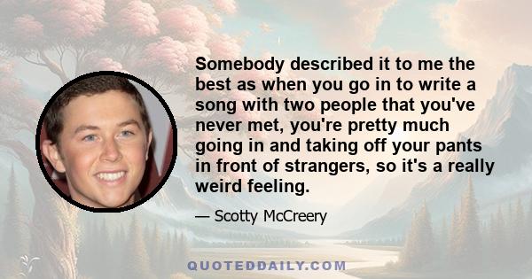 Somebody described it to me the best as when you go in to write a song with two people that you've never met, you're pretty much going in and taking off your pants in front of strangers, so it's a really weird feeling.