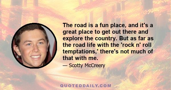 The road is a fun place, and it's a great place to get out there and explore the country. But as far as the road life with the 'rock n' roll temptations,' there's not much of that with me.