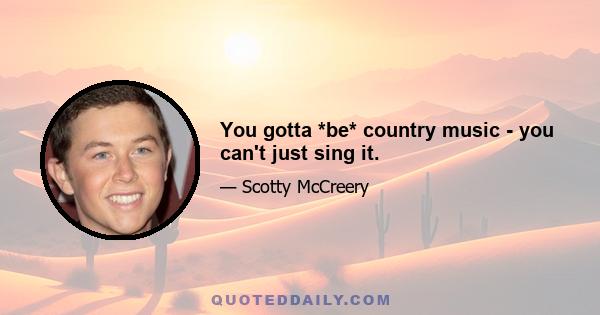 You gotta *be* country music - you can't just sing it.